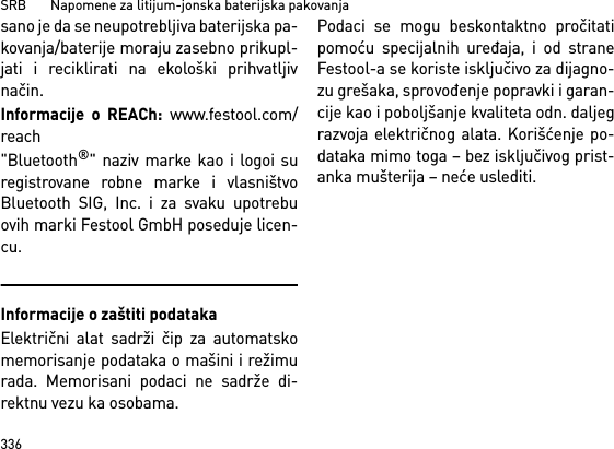 SRB       Napomene za litijum-jonska baterijska pakovanja336sano je da se neupotrebljiva baterijska pa-kovanja/baterije moraju zasebno prikupl-jati i reciklirati na ekološki prihvatljivnačin.Informacije o REACh: www.festool.com/reach&quot;Bluetooth®&quot; naziv marke kao i logoi suregistrovane robne marke i vlasništvoBluetooth SIG, Inc. i za svaku upotrebuovih marki Festool GmbH poseduje licen-cu.Informacije o zaštiti podatakaElektrični alat sadrži čip za automatskomemorisanje podataka o mašini i režimurada. Memorisani podaci ne sadrže di-rektnu vezu ka osobama. Podaci se mogu beskontaktno pročitatipomoću specijalnih uređaja, i od straneFestool-a se koriste isključivo za dijagno-zu grešaka, sprovođenje popravki i garan-cije kao i poboljšanje kvaliteta odn. daljegrazvoja električnog alata. Korišćenje po-dataka mimo toga – bez isključivog prist-anka mušterija – neće uslediti.