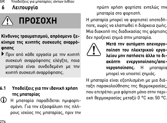 GR       Υποδείξεις για μπαταρίες ιόντων λιθίου2766 Λειτουργία6.1 Υποδείξεις για την ιδανική χρήση της μπαταρίαςΗ μπαταρία παραδίδεται ημιφορτι-σμένη. Για την εξασφάλιση της πλή-ρους ισχύος της μπαταρίας, πριν τηνπρώτη χρήση φορτίστε εντελώς τηνμπαταρία στο φορτιστή.Η μπαταρία μπορεί να φορτιστεί οποτεδή-ποτε, χωρίς να ελαττωθεί η διάρκεια ζωής.Μια διακοπή της διαδικασίας της φόρτισηςδεν προξενεί ζημιά στην μπαταρία.Μετά την αυτόματη απενεργο-ποίηση του ηλεκτρικού εργα-λείου μην πατήσετε άλλο το δι-ακόπτη ενεργοποίησης/απε-νεργοποίησης. Η μπαταρίαμπορεί να υποστεί ζημιάς.Η μπαταρία είναι εξοπλισμένη με μια διά-ταξη παρακολούθησης της θερμοκρασίας,που επιτρέπει μια φόρτιση μόνο στην περι-οχή θερμοκρασίας μεταξύ 0 °C και 50 °C.ΠΡΟΣΟΧΗΚίνδυνος τραυματισμού, απρόσμενο ξε-κίνημα της κινητής συσκευής αναρρό-φησηςΠριν από κάθε εργασία με την κινητήσυσκευή αναρρόφησης ελέγξτε, ποιαμπαταρία είναι συνδεδεμένη με τηνκινητή συσκευή αναρρόφησης.