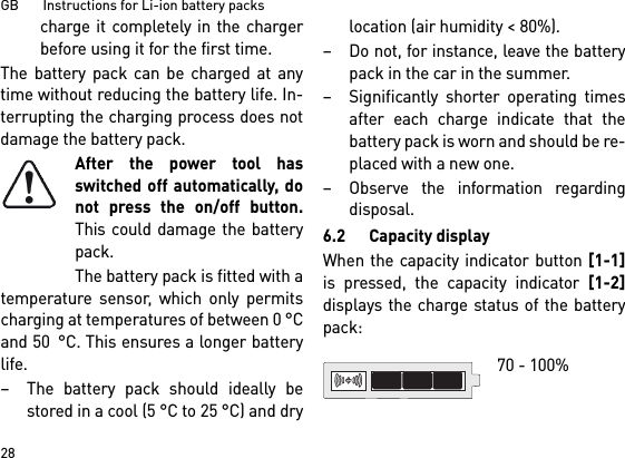 GB       Instructions for Li-ion battery packs28charge it completely in the chargerbefore using it for the first time.The battery pack can be charged at anytime without reducing the battery life. In-terrupting the charging process does notdamage the battery pack.After the power tool hasswitched off automatically, donot press the on/off button.This could damage the batterypack.The battery pack is fitted with atemperature sensor, which only permitscharging at temperatures of between 0 °Cand 50 °C. This ensures a longer batterylife. – The battery pack should ideally bestored in a cool (5 °C to 25 °C) and drylocation (air humidity &lt; 80%). – Do not, for instance, leave the batterypack in the car in the summer. – Significantly shorter operating timesafter each charge indicate that thebattery pack is worn and should be re-placed with a new one. – Observe the information regardingdisposal.6.2 Capacity displayWhen the capacity indicator button [1-1]is pressed, the capacity indicator [1-2]displays the charge status of the batterypack: 70 - 100% 