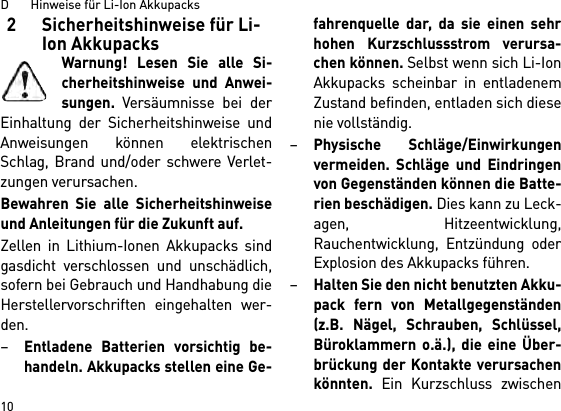 D       Hinweise für Li-Ion Akkupacks102 Sicherheitshinweise für Li-Ion AkkupacksWarnung! Lesen Sie alle Si-cherheitshinweise und Anwei-sungen. Versäumnisse bei derEinhaltung der Sicherheitshinweise undAnweisungen können elektrischenSchlag, Brand und/oder schwere Verlet-zungen verursachen. Bewahren Sie alle Sicherheitshinweiseund Anleitungen für die Zukunft auf.Zellen in Lithium-Ionen Akkupacks sindgasdicht verschlossen und unschädlich,sofern bei Gebrauch und Handhabung dieHerstellervorschriften eingehalten wer-den.–Entladene Batterien vorsichtig be-handeln. Akkupacks stellen eine Ge-fahrenquelle dar, da sie einen sehrhohen Kurzschlussstrom verursa-chen können. Selbst wenn sich Li-IonAkkupacks scheinbar in entladenemZustand befinden, entladen sich diesenie vollständig.–Physische Schläge/Einwirkungenvermeiden. Schläge und Eindringenvon Gegenständen können die Batte-rien beschädigen. Dies kann zu Leck-agen, Hitzeentwicklung,Rauchentwicklung, Entzündung oderExplosion des Akkupacks führen.–Halten Sie den nicht benutzten Akku-pack fern von Metallgegenständen(z.B. Nägel, Schrauben, Schlüssel,Büroklammern o.ä.), die eine Über-brückung der Kontakte verursachenkönnten. Ein Kurzschluss zwischen