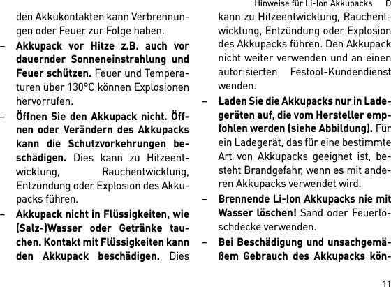 11Hinweise für Li-Ion Akkupacks      Dden Akkukontakten kann Verbrennun-gen oder Feuer zur Folge haben.–Akkupack vor Hitze z.B. auch vordauernder Sonneneinstrahlung undFeuer schützen. Feuer und Tempera-turen über 130°C können Explosionenhervorrufen.–Öffnen Sie den Akkupack nicht. Öff-nen oder Verändern des Akkupackskann die Schutzvorkehrungen be-schädigen. Dies kann zu Hitzeent-wicklung, Rauchentwicklung,Entzündung oder Explosion des Akku-packs führen.–Akkupack nicht in Flüssigkeiten, wie(Salz-)Wasser oder Getränke tau-chen. Kontakt mit Flüssigkeiten kannden Akkupack beschädigen. Dieskann zu Hitzeentwicklung, Rauchent-wicklung, Entzündung oder Explosiondes Akkupacks führen. Den Akkupacknicht weiter verwenden und an einenautorisierten Festool-Kundendienstwenden.–Laden Sie die Akkupacks nur in Lade-geräten auf, die vom Hersteller emp-fohlen werden (siehe Abbildung). Fürein Ladegerät, das für eine bestimmteArt von Akkupacks geeignet ist, be-steht Brandgefahr, wenn es mit ande-ren Akkupacks verwendet wird.–Brennende Li-Ion Akkupacks nie mitWasser löschen! Sand oder Feuerlö-schdecke verwenden.–Bei Beschädigung und unsachgemä-ßem Gebrauch des Akkupacks kön-