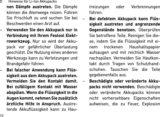 D       Hinweise für Li-Ion Akkupacks12nen Dämpfe austreten. Die Dämpfekönnen die Atemwege reizen. FührenSie Frischluft zu und suchen Sie beiBeschwerden einen Arzt auf. –Verwenden Sie den Akkupack nur inVerbindung mit Ihrem Festool Elekt-rowerkzeug. Nur so wird der Akku-pack vor gefährlicher Überlastunggeschützt. Die Nutzung eines anderenWerkzeugs kann zu Verletzungen undBrandgefahr führen.–Bei falscher Anwendung kann Flüs-sigkeit aus dem Akkupack austreten.Vermeiden Sie den Kontakt damit.Bei zufälligem Kontakt mit Wasserabspülen. Wenn die Flüssigkeit in dieAugen kommt, nehmen Sie zusätzlichärztliche Hilfe in Anspruch. Austre-tende Akkuflüssigkeit kann zu Hau-treizungen oder Verbrennungenführen.–Bei defektem Akkupack kann Flüs-sigkeit austreten und angrenzendeGegenstände benetzen. ÜberprüfenSie betroffene Teile. Reinigen Sie die-se, indem Sie die Flüssigkeit mit ei-nem trockenen Haushaltspapieraufsaugen und mit reichlich Wassernachspülen. Vermeiden Sie Hautkon-takt durch Tragen von Schutzhand-schuhen. Tauschen Sie die Teilegegebenenfalls aus. –Beschädigte oder veränderte Akku-packs nicht verwenden. Beschädigteoder veränderte Akkupacks könnennicht vorhersehbare Eigenschaftenaufweisen, die zu Feuer, Explosion