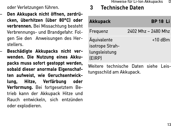 13Hinweise für Li-Ion Akkupacks      Doder Verletzungen führen.–Den Akkupack nicht öffnen, zerdrü-cken, überhitzen (über 80°C) oderverbrennen. Bei Missachtung bestehtVerbrennungs- und Brandgefahr. Fol-gen Sie den  Anweisungen des Her-stellers. –Beschädigte Akkupacks nicht ver-wenden. Die Nutzung eines Akku-packs muss sofort gestoppt werden,sobald dieser anormale Eigenschaf-ten aufweist, wie Geruchsentwick-lung, Hitze, Verfärbung oderVerformung. Bei fortgesetztem Be-trieb kann der Akkupack Hitze undRauch entwickeln, sich entzündenoder explodieren. 3 Technische DatenWeitere technische Daten siehe Leis-tungsschild am Akkupack.Akkupack BP 18  LiFrequenz 2402 Mhz – 2480 MhzÄquivalente isotrope Strah-lungsleistung (EIRP)&lt;10 dBm