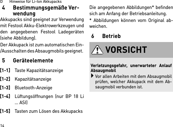 D       Hinweise für Li-Ion Akkupacks144 Bestimmungsgemäße Ver-wendungAkkupacks sind geeignet zur Verwendungmit Festool Akku-Elektrowerkzeugen undden angegebenen Festool Ladegeräten(siehe Abbildung).Der Akkupack ist zum automatischen Ein-/Ausschalten des Absaugmobils geeignet. 5 GeräteelementeDie angegebenen Abbildungen* befindensich am Anfang der Betriebsanleitung.* Abbildungen können vom Original ab-weichen.6 Betrieb[1-1]Taste Kapazitätsanzeige[1-2]Kapazitätsanzeige[1-3]Bluetooth-Anzeige[1-4]Lüftungsöffnungen (nur BP 18 Li... ASI)[1-5]Tasten zum Lösen des AkkupacksVORSICHTVerletzungsgefahr, unerwarteter AnlaufAbsaugmobilVor allen Arbeiten mit dem Absaugmobilprüfen, welcher Akkupack mit dem Ab-saugmobil verbunden ist.