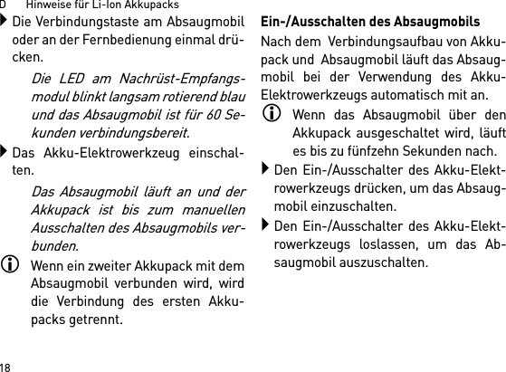 D       Hinweise für Li-Ion Akkupacks18Die Verbindungstaste am Absaugmobiloder an der Fernbedienung einmal drü-cken. Die LED am Nachrüst-Empfangs-modul blinkt langsam rotierend blauund das Absaugmobil ist für 60 Se-kunden verbindungsbereit.Das Akku-Elektrowerkzeug einschal-ten.Das Absaugmobil läuft an und derAkkupack ist bis zum manuellenAusschalten des Absaugmobils ver-bunden.Wenn ein zweiter Akkupack mit demAbsaugmobil verbunden wird, wirddie Verbindung des ersten Akku-packs getrennt.Ein-/Ausschalten des AbsaugmobilsNach dem  Verbindungsaufbau von Akku-pack und  Absaugmobil läuft das Absaug-mobil bei der Verwendung des Akku-Elektrowerkzeugs automatisch mit an.Wenn das Absaugmobil über denAkkupack ausgeschaltet wird, läuftes bis zu fünfzehn Sekunden nach.Den Ein-/Ausschalter des Akku-Elekt-rowerkzeugs drücken, um das Absaug-mobil einzuschalten.Den Ein-/Ausschalter des Akku-Elekt-rowerkzeugs loslassen, um das Ab-saugmobil auszuschalten.