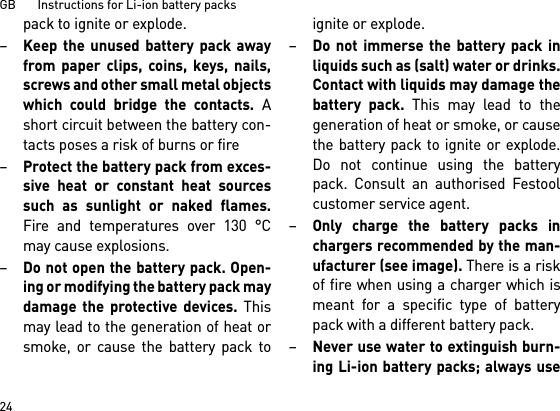 GB       Instructions for Li-ion battery packs24pack to ignite or explode.–Keep the unused battery pack awayfrom paper clips, coins, keys, nails,screws and other small metal objectswhich could bridge the contacts. Ashort circuit between the battery con-tacts poses a risk of burns or fire–Protect the battery pack from exces-sive heat or constant heat sourcessuch as sunlight or naked flames.Fire and temperatures over 130 °Cmay cause explosions.–Do not open the battery pack. Open-ing or modifying the battery pack maydamage the protective devices. Thismay lead to the generation of heat orsmoke, or cause the battery pack toignite or explode.–Do not immerse the battery pack inliquids such as (salt) water or drinks.Contact with liquids may damage thebattery pack. This may lead to thegeneration of heat or smoke, or causethe battery pack to ignite or explode.Do not continue using the batterypack. Consult an authorised Festoolcustomer service agent.–Only charge the battery packs inchargers recommended by the man-ufacturer (see image). There is a riskof fire when using a charger which ismeant for a specific type of batterypack with a different battery pack.–Never use water to extinguish burn-ing Li-ion battery packs; always use