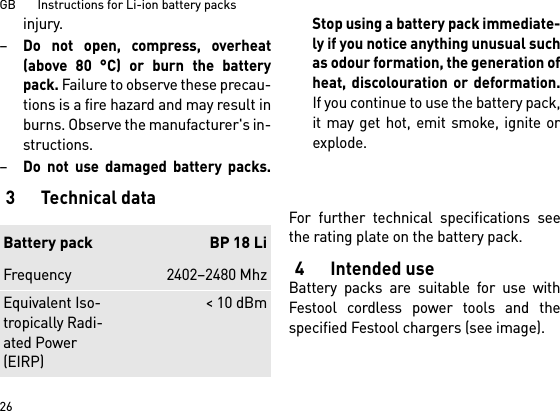 GB       Instructions for Li-ion battery packs26injury.–Do not open, compress, overheat(above 80 °C) or burn the batterypack. Failure to observe these precau-tions is a fire hazard and may result inburns. Observe the manufacturer&apos;s in-structions. –Do not use damaged battery packs.Stop using a battery pack immediate-ly if you notice anything unusual suchas odour formation, the generation ofheat, discolouration or deformation.If you continue to use the battery pack,it may get hot, emit smoke, ignite orexplode. 3Technical dataFor further technical specifications seethe rating plate on the battery pack.4 Intended useBattery packs are suitable for use withFestool cordless power tools and thespecified Festool chargers (see image).Battery pack BP 18 LiFrequency 2402–2480 MhzEquivalent Iso-tropically Radi-ated Power (EIRP)&lt; 10 dBm