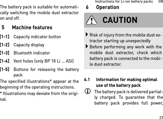 27Instructions for Li-ion battery packs      GBThe battery pack is suitable for automati-cally switching the mobile dust extractoron and off. 5 Machine featuresThe specified illustrations* appear at thebeginning of the operating instructions.* Illustrations may deviate from the origi-nal.6Operation6.1 Information for making optimal use of the battery packThe battery pack is delivered partial-ly charged. To guarantee that thebattery pack provides full power,[1-1]Capacity indicator button[1-2]Capacity display[1-3]Bluetooth indicator[1-4]Vent holes (only BP 18 Li ... ASI)[1-5]Buttons for releasing the batterypackCAUTIONRisk of injury from the mobile dust ex-tractor starting up unexpectedlyBefore performing any work with themobile dust extractor, check whichbattery pack is connected to the mobi-le dust extractor.