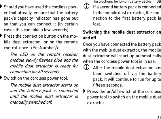 31Instructions for Li-ion battery packs      GBShould you have used the cordless pow-er tool already, ensure that the batterypack&apos;s capacity indicator has gone outso that you can connect it (in certaincases this can take a few seconds).Press the connection button on the mo-bile dust extractor  or on the remotecontrol  once. &lt;PosNumber/&gt;The LED on the retrofit receivermodule slowly flashes blue and themobile dust extractor is ready forconnection for 60 seconds.Switch on the cordless power tool.The mobile dust extractor starts upand the battery pack is connecteduntil the mobile dust extractor ismanually switched off.If a second battery pack is connectedto the mobile dust extractor, the con-nection to the first battery pack islost.Switching the mobile dust extractor onand offOnce you have connected the battery packwith the mobile dust extractor, the mobiledust extractor will start up automaticallywhen the cordless power tool is in use.After the mobile dust extractor hasbeen switched off via the batterypack, it will continue to run for up tofifteen seconds.Press the on/off switch of the cordlesspower tool to switch on the mobile dustextractor.