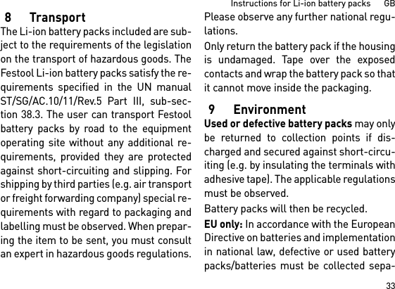 33Instructions for Li-ion battery packs      GB8TransportThe Li-ion battery packs included are sub-ject to the requirements of the legislationon the transport of hazardous goods. TheFestool Li-ion battery packs satisfy the re-quirements specified in the UN manualST/SG/AC.10/11/Rev.5 Part III, sub-sec-tion 38.3. The user can transport Festoolbattery packs by road to the equipmentoperating site without any additional re-quirements, provided they are protectedagainst short-circuiting and slipping. Forshipping by third parties (e.g. air transportor freight forwarding company) special re-quirements with regard to packaging andlabelling must be observed. When prepar-ing the item to be sent, you must consultan expert in hazardous goods regulations.Please observe any further national regu-lations.Only return the battery pack if the housingis undamaged. Tape over the exposedcontacts and wrap the battery pack so thatit cannot move inside the packaging.9 EnvironmentUsed or defective battery packs may onlybe returned to collection points if dis-charged and secured against short-circu-iting (e.g. by insulating the terminals withadhesive tape). The applicable regulationsmust be observed.Battery packs will then be recycled. EU only: In accordance with the EuropeanDirective on batteries and implementationin national law, defective or used batterypacks/batteries must be collected sepa-