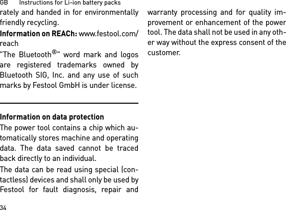 GB       Instructions for Li-ion battery packs34rately and handed in for environmentallyfriendly recycling.Information on REACh: www.festool.com/reach&quot;The Bluetooth®&quot; word mark and logosare registered trademarks owned byBluetooth SIG, Inc. and any use of suchmarks by Festool GmbH is under license.Information on data protectionThe power tool contains a chip which au-tomatically stores machine and operatingdata. The data saved cannot be tracedback directly to an individual. The data can be read using special (con-tactless) devices and shall only be used byFestool for fault diagnosis, repair andwarranty processing and for quality im-provement or enhancement of the powertool. The data shall not be used in any oth-er way without the express consent of thecustomer.