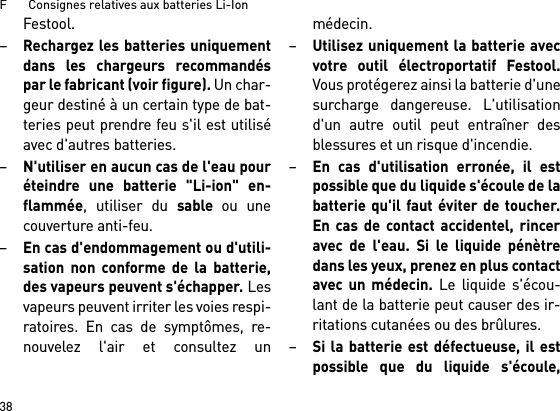 F       Consignes relatives aux batteries Li-Ion38Festool.–Rechargez les batteries uniquementdans les chargeurs recommandéspar le fabricant (voir figure). Un char-geur destiné à un certain type de bat-teries peut prendre feu s&apos;il est utiliséavec d&apos;autres batteries.–N&apos;utiliser en aucun cas de l&apos;eau pouréteindre une batterie &quot;Li-ion&quot; en-flammée, utiliser du sable ou unecouverture anti-feu.–En cas d&apos;endommagement ou d&apos;utili-sation non conforme de la batterie,des vapeurs peuvent s&apos;échapper. Lesvapeurs peuvent irriter les voies respi-ratoires. En cas de symptômes, re-nouvelez l&apos;air et consultez unmédecin. –Utilisez uniquement la batterie avecvotre outil électroportatif Festool.Vous protégerez ainsi la batterie d&apos;unesurcharge dangereuse. L&apos;utilisationd&apos;un autre outil peut entraîner desblessures et un risque d&apos;incendie.–En cas d&apos;utilisation erronée, il estpossible que du liquide s&apos;écoule de labatterie qu&apos;il faut éviter de toucher.En cas de contact accidentel, rinceravec de l&apos;eau. Si le liquide pénètredans les yeux, prenez en plus contactavec un médecin. Le liquide s&apos;écou-lant de la batterie peut causer des ir-ritations cutanées ou des brûlures.–Si la batterie est défectueuse, il estpossible que du liquide s&apos;écoule,