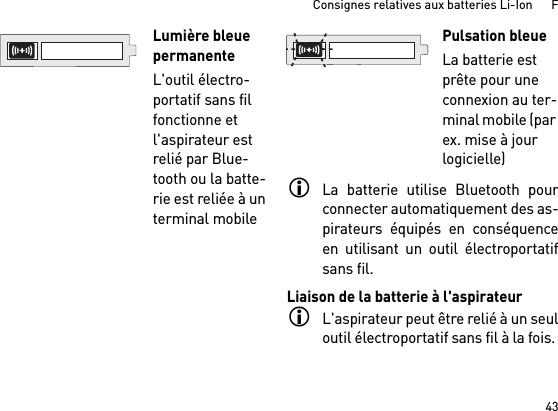 43Consignes relatives aux batteries Li-Ion      FLa batterie utilise Bluetooth pourconnecter automatiquement des as-pirateurs équipés en conséquenceen utilisant un outil électroportatifsans fil. Liaison de la batterie à l&apos;aspirateurL&apos;aspirateur peut être relié à un seuloutil électroportatif sans fil à la fois. Lumière bleue permanenteL&apos;outil électro-portatif sans fil fonctionne et l&apos;aspirateur est relié par Blue-tooth ou la batte-rie est reliée à un terminal mobile Pulsation bleueLa batterie est prête pour une connexion au ter-minal mobile (par ex. mise à jour logicielle)