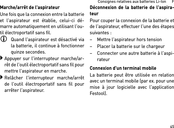 45Consignes relatives aux batteries Li-Ion      FMarche/arrêt de l&apos;aspirateurUne fois que la connexion entre la batterieet l&apos;aspirateur est établie, celui-ci dé-marre automatiquement en utilisant l&apos;ou-til électroportatif sans fil.Quand l&apos;aspirateur est désactivé viala batterie, il continue à fonctionnerquinze secondes.Appuyer sur l&apos;interrupteur marche/ar-rêt de l&apos;outil électroportatif sans fil pourmettre l&apos;aspirateur en marche.Relâcher l&apos;interrupteur marche/arrêtde l&apos;outil électroportatif sans fil pourarrêter l&apos;aspirateur.Déconnexion de la batterie de l&apos;aspira-teurPour couper la connexion de la batterie etde l&apos;aspirateur, effectuer l&apos;une des étapessuivantes :– Mettre l&apos;aspirateur hors tension– Placer la batterie sur le chargeur– Connecter une autre batterie à l&apos;aspi-rateurConnexion d&apos;un terminal mobileLa batterie peut être utilisée en relationavec un terminal mobile (par ex. pour unemise à jour logicielle avec l&apos;applicationFestool).