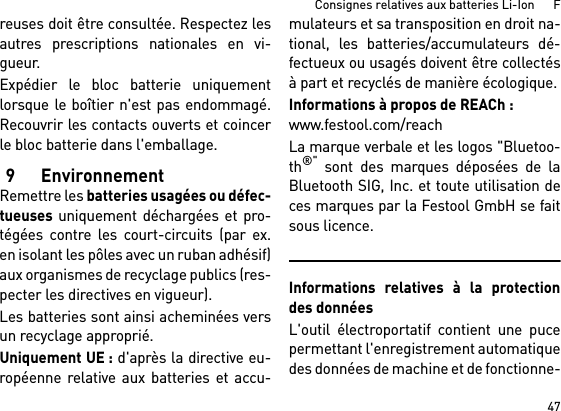 47Consignes relatives aux batteries Li-Ion      Freuses doit être consultée. Respectez lesautres prescriptions nationales en vi-gueur.Expédier le bloc batterie uniquementlorsque le boîtier n&apos;est pas endommagé.Recouvrir les contacts ouverts et coincerle bloc batterie dans l&apos;emballage.9 EnvironnementRemettre les batteries usagées ou défec-tueuses uniquement déchargées et pro-tégées contre les court-circuits (par ex.en isolant les pôles avec un ruban adhésif)aux organismes de recyclage publics (res-pecter les directives en vigueur).Les batteries sont ainsi acheminées versun recyclage approprié. Uniquement UE : d&apos;après la directive eu-ropéenne relative aux batteries et accu-mulateurs et sa transposition en droit na-tional, les batteries/accumulateurs dé-fectueux ou usagés doivent être collectésà part et recyclés de manière écologique.Informations à propos de REACh : www.festool.com/reachLa marque verbale et les logos &quot;Bluetoo-th®&quot; sont des marques déposées de laBluetooth SIG, Inc. et toute utilisation deces marques par la Festool GmbH se faitsous licence.Informations relatives à la protectiondes donnéesL&apos;outil électroportatif contient une pucepermettant l&apos;enregistrement automatiquedes données de machine et de fonctionne-