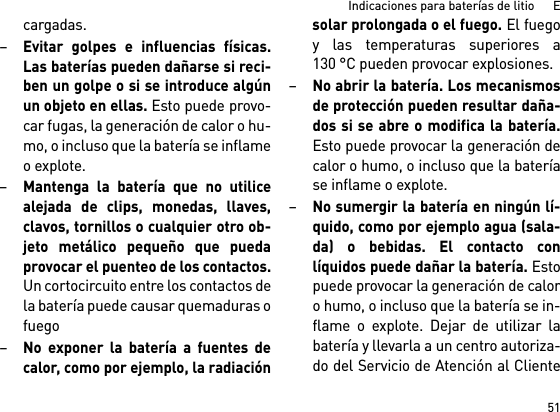 51Indicaciones para baterías de litio      Ecargadas.–Evitar golpes e influencias físicas.Las baterías pueden dañarse si reci-ben un golpe o si se introduce algúnun objeto en ellas. Esto puede provo-car fugas, la generación de calor o hu-mo, o incluso que la batería se inflameo explote.–Mantenga la batería que no utilicealejada de clips, monedas, llaves,clavos, tornillos o cualquier otro ob-jeto metálico pequeño que puedaprovocar el puenteo de los contactos.Un cortocircuito entre los contactos dela batería puede causar quemaduras ofuego–No exponer la batería a fuentes decalor, como por ejemplo, la radiaciónsolar prolongada o el fuego. El fuegoy las temperaturas superiores a130 °C pueden provocar explosiones.–No abrir la batería. Los mecanismosde protección pueden resultar daña-dos si se abre o modifica la batería.Esto puede provocar la generación decalor o humo, o incluso que la bateríase inflame o explote.–No sumergir la batería en ningún lí-quido, como por ejemplo agua (sala-da) o bebidas. El contacto conlíquidos puede dañar la batería. Estopuede provocar la generación de caloro humo, o incluso que la batería se in-flame o explote. Dejar de utilizar labatería y llevarla a un centro autoriza-do del Servicio de Atención al Cliente