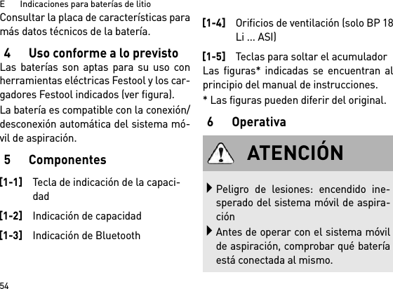 E       Indicaciones para baterías de litio54Consultar la placa de características paramás datos técnicos de la batería.4 Uso conforme a lo previstoLas baterías son aptas para su uso conherramientas eléctricas Festool y los car-gadores Festool indicados (ver figura).La batería es compatible con la conexión/desconexión automática del sistema mó-vil de aspiración. 5ComponentesLas figuras* indicadas se encuentran alprincipio del manual de instrucciones.* Las figuras pueden diferir del original.6Operativa[1-1]Tecla de indicación de la capaci-dad[1-2]Indicación de capacidad[1-3]Indicación de Bluetooth[1-4]Orificios de ventilación (solo BP 18Li ... ASI)[1-5]Teclas para soltar el acumuladorATENCIÓNPeligro de lesiones: encendido ine-sperado del sistema móvil de aspira-ciónAntes de operar con el sistema móvilde aspiración, comprobar qué bateríaestá conectada al mismo.