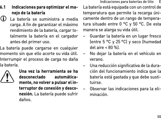 55Indicaciones para baterías de litio      E6.1 Indicaciones para optimizar el ma-nejo de la bateríaLa batería se suministra a mediacarga. A fin de garantizar el máximorendimiento de la batería, cargar to-talmente la batería en el cargadorantes del primer uso.La batería puede cargarse en cualquiermomento sin que ello acorte su vida útil.Interrumpir el proceso de carga no dañala batería.Una vez la herramienta se hadesconectado automática-mente, no volver a pulsar el in-terruptor de conexión y desco-nexión. La batería puede sufrirdaños.La batería está equipada con un control detemperatura que permite la recarga úni-camente dentro de un rango de tempera-tura situado entre 0 °C y 50 °C. De estamanera se alarga su vida útil. – Guardar la batería en un lugar fresco(entre 5 °C y 25 °C) y seco (humedaddel aire &lt; 80 %). – No dejar la batería en el vehículo enverano. – Una reducción significativa de la dura-ción del funcionamiento indica que labatería está gastada y que debe susti-tuirse. – Observar las indicaciones para la eli-minación.