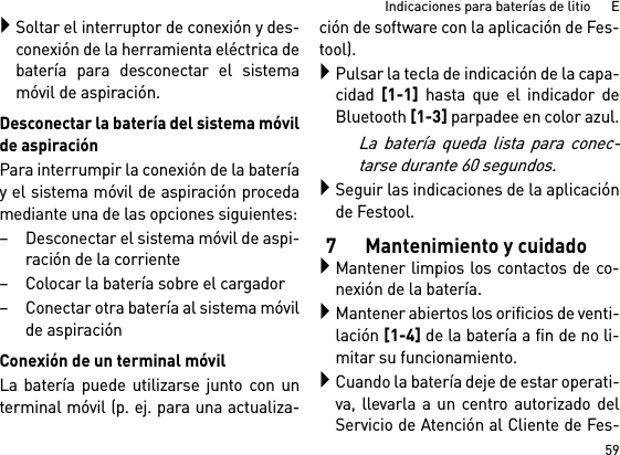 59Indicaciones para baterías de litio      ESoltar el interruptor de conexión y des-conexión de la herramienta eléctrica debatería para desconectar el sistemamóvil de aspiración.Desconectar la batería del sistema móvilde aspiraciónPara interrumpir la conexión de la bateríay el sistema móvil de aspiración procedamediante una de las opciones siguientes:– Desconectar el sistema móvil de aspi-ración de la corriente– Colocar la batería sobre el cargador– Conectar otra batería al sistema móvilde aspiraciónConexión de un terminal móvilLa batería puede utilizarse junto con unterminal móvil (p. ej. para una actualiza-ción de software con la aplicación de Fes-tool).Pulsar la tecla de indicación de la capa-cidad [1-1] hasta que el indicador deBluetooth [1-3] parpadee en color azul.La batería queda lista para conec-tarse durante 60 segundos.Seguir las indicaciones de la aplicaciónde Festool.7 Mantenimiento y cuidadoMantener limpios los contactos de co-nexión de la batería.Mantener abiertos los orificios de venti-lación [1-4] de la batería a fin de no li-mitar su funcionamiento.Cuando la batería deje de estar operati-va, llevarla a un centro autorizado delServicio de Atención al Cliente de Fes-