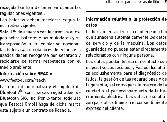 61Indicaciones para baterías de litio      Erecogida (se han de tener en cuenta lasregulaciones vigentes).Las baterías deben reciclarse según lanormativa vigente. Solo UE: de acuerdo con la directiva euro-pea sobre baterías y acumuladores y sutransposición a la legislación nacional,las baterías/acumuladores defectuosos ousados deben recogerse por separado yreciclarse de forma respetuosa con elmedio ambiente.Información sobre REACh:www.festool.com/reachLa marca denominativa y el logotipo deBluetooth® son marcas registradas deBluetooth SIG, Inc. Por lo tanto, todo usoque Festool GmbH haga de dicha marcaestá sujeto a un contrato de licencia.Información relativa a la protección dedatosLa herramienta eléctrica contiene un chipque almacena automáticamente los datosde servicio y de la máquina. Los datosguardados no pueden estar directamenterelacionados con ninguna persona. Los datos pueden leerse sin contacto condispositivos especiales, y Festool los utili-za exclusivamente para el diagnóstico defallos, la gestión de las reparaciones y dela garantía, así como para la mejora de lacalidad o el perfeccionamiento de la he-rramienta eléctrica. Los datos no se utili-zan para otros fines sin el consentimientoexpreso del cliente.