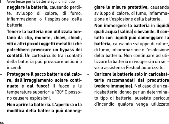 I      Avvertenze per le batterie agli ioni di litio64neggiare la batteria, causando perdi-te, sviluppo di calore, di fumo,infiammazione o l&apos;esplosione dellabatteria.–Tenere la batteria non utilizzata lon-tano da clip, monete, chiavi, chiodi,viti o altri piccoli oggetti metallici chepotrebbero provocare un bypass deicontatti. Un cortocircuito tra i contattidella batteria può provocare ustioni oincendi–Proteggere il pacco batterie dal calo-re, dall&apos;irraggiamento solare conti-nuato e dal fuoco! Il fuoco e letemperature superiori a 130° C posso-no causare esplosioni.–Non aprire la batteria. L&apos;apertura o lamodifica della batteria può danneg-giare le misure protettive, causandosviluppo di calore, di fumo, infiamma-zione o l&apos;esplosione della batteria.–Non immergere la batteria in liquidiquali acqua (salina) o bevande. Il con-tatto con liquidi può danneggiare labatteria, causando sviluppo di calore,di fumo, infiammazione o l&apos;esplosionedella batteria. Non continuare ad uti-lizzare la batteria e rivolgersi a un ser-vizio assistenza Festool autorizzato.–Caricare le batterie solo in caricabat-terie raccomandati dal produttore(vedere immagine). Nel caso di un ca-ricabatterie idoneo per un determina-to tipo di batterie, sussiste pericolod&apos;incendio qualora venga utilizzato