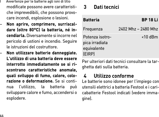 I      Avvertenze per le batterie agli ioni di litio66modificate possono avere caratteristi-che imprevedibili, che possono provo-care incendi, esplosione o lesioni.–Non aprire, comprimere, surriscal-dare (oltre 80°C) la batteria, né in-cendiarla. Diversamente si incorre nelpericolo di ustioni e incendio. Seguirele istruzioni del costruttore. –Non utilizzare batterie danneggiate.L&apos;utilizzo di una batteria deve essereinterrotto immediatamente se si ri-scontrano caratteristiche anomale,quali sviluppo di fumo, calore, colo-razione o deformazione. Se si conti-nua l&apos;utilizzo, la batteria puòsviluppare calore e fumo, accendersi oesplodere. 3 Dati tecniciPer ulteriori dati tecnici consultare la tar-ghetta dati sulla batteria.4 Utilizzo conformeLe batterie sono idonee per l&apos;impiego conutensili elettrici a batteria Festool e i cari-cabatterie Festool indicati (vedere imma-gine).Batteria BP 18 LiFrequenza 2402 Mhz – 2480 MhzPotenza isotro-pica irradiata equivalente (EIRP)&lt;10 dBm