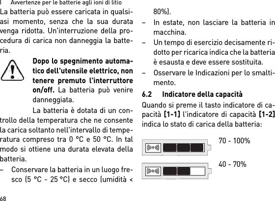 I      Avvertenze per le batterie agli ioni di litio68La batteria può essere caricata in qualsi-asi momento, senza che la sua duratavenga ridotta. Un&apos;interruzione della pro-cedura di carica non danneggia la batte-ria.Dopo lo spegnimento automa-tico dell&apos;utensile elettrico, nontenere premuto l&apos;interruttoreon/off. La batteria può veniredanneggiata.La batteria è dotata di un con-trollo della temperatura che ne consentela carica soltanto nell&apos;intervallo di tempe-ratura compreso tra 0 °C e 50 °C. In talmodo si ottiene una durata elevata dellabatteria. – Conservare la batteria in un luogo fre-sco (5 °C - 25 °C) e secco (umidità &lt;80%). – In estate, non lasciare la batteria inmacchina. – Un tempo di esercizio decisamente ri-dotto per ricarica indica che la batteriaè esausta e deve essere sostituita. – Osservare le Indicazioni per lo smalti-mento.6.2 Indicatore della capacitàQuando si preme il tasto indicatore di ca-pacità [1-1] l&apos;indicatore di capacità [1-2]indica lo stato di carica della batteria: 70 - 100% 40 - 70%