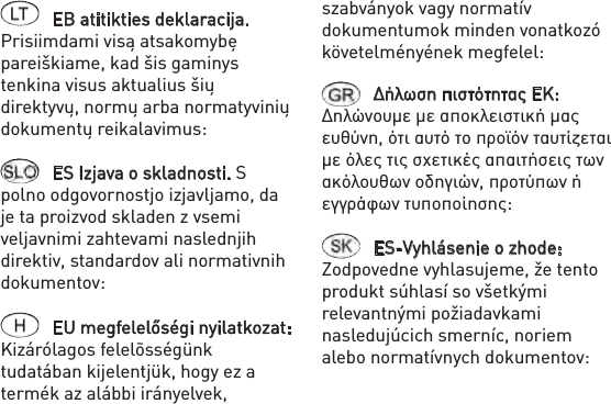 EB atitikties deklaracija. Prisiimdami visą atsakomybę pareiškiame, kad šis gaminys tenkina visus aktualius šių direktyvų, normų arba normatyvinių dokumentų reikalavimus: ES Izjava o skladnosti. S polno odgovornostjo izjavljamo, da je ta proizvod skladen z vsemi veljavnimi zahtevami naslednjih direktiv, standardov ali normativnih dokumentov: EU megfelelőségi nyilatkozat: Kizárólagos felelõsségünk tudatában kijelentjük, hogy ez a termék az alábbi irányelvek, szabványok vagy normatív dokumentumok minden vonatkozó követelményének megfelel: Δήλωση πιστότητας ΕΚ: Δηλώνουμε με αποκλειστική μας ευθύνη, ότι αυτό το προϊόν ταυτίζεται με όλες τις σχετικές απαιτήσεις των ακόλουθων οδηγιών, προτύπων ή εγγράφων τυποποίησης: ES-Vyhlásenie o zhode: Zodpovedne vyhlasujeme, že tento produkt súhlasí so všetkými relevantnými požiadavkami nasledujúcich smerníc, noriem alebo normatívnych dokumentov: 