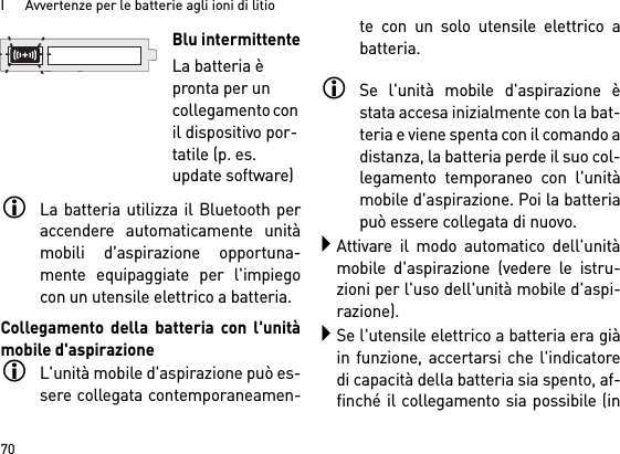 I      Avvertenze per le batterie agli ioni di litio70La batteria utilizza il Bluetooth peraccendere automaticamente unitàmobili d&apos;aspirazione opportuna-mente equipaggiate per l&apos;impiegocon un utensile elettrico a batteria. Collegamento della batteria con l&apos;unitàmobile d&apos;aspirazioneL&apos;unità mobile d&apos;aspirazione può es-sere collegata contemporaneamen-te con un solo utensile elettrico abatteria. Se l&apos;unità mobile d&apos;aspirazione èstata accesa inizialmente con la bat-teria e viene spenta con il comando adistanza, la batteria perde il suo col-legamento temporaneo con l&apos;unitàmobile d&apos;aspirazione. Poi la batteriapuò essere collegata di nuovo. Attivare il modo automatico dell&apos;unitàmobile d&apos;aspirazione (vedere le istru-zioni per l&apos;uso dell&apos;unità mobile d&apos;aspi-razione).Se l&apos;utensile elettrico a batteria era giàin funzione, accertarsi che l&apos;indicatoredi capacità della batteria sia spento, af-finché il collegamento sia possibile (inBlu intermittenteLa batteria è pronta per un collegamento con il dispositivo por-tatile (p. es. update software)