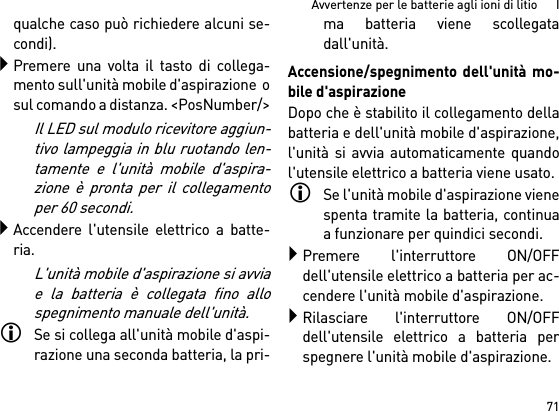 71Avvertenze per le batterie agli ioni di litio      Iqualche caso può richiedere alcuni se-condi).Premere una volta il tasto di collega-mento sull&apos;unità mobile d&apos;aspirazione  osul comando a distanza. &lt;PosNumber/&gt;Il LED sul modulo ricevitore aggiun-tivo lampeggia in blu ruotando len-tamente e l&apos;unità mobile d&apos;aspira-zione è pronta per il collegamentoper 60 secondi.Accendere l&apos;utensile elettrico a batte-ria.L&apos;unità mobile d&apos;aspirazione si avviae la batteria è collegata fino allospegnimento manuale dell&apos;unità.Se si collega all&apos;unità mobile d&apos;aspi-razione una seconda batteria, la pri-ma batteria viene scollegatadall&apos;unità.Accensione/spegnimento dell&apos;unità mo-bile d&apos;aspirazioneDopo che è stabilito il collegamento dellabatteria e dell&apos;unità mobile d&apos;aspirazione,l&apos;unità si avvia automaticamente quandol&apos;utensile elettrico a batteria viene usato.Se l&apos;unità mobile d&apos;aspirazione vienespenta tramite la batteria, continuaa funzionare per quindici secondi.Premere l&apos;interruttore ON/OFFdell&apos;utensile elettrico a batteria per ac-cendere l&apos;unità mobile d&apos;aspirazione.Rilasciare l&apos;interruttore ON/OFFdell&apos;utensile elettrico a batteria perspegnere l&apos;unità mobile d&apos;aspirazione.