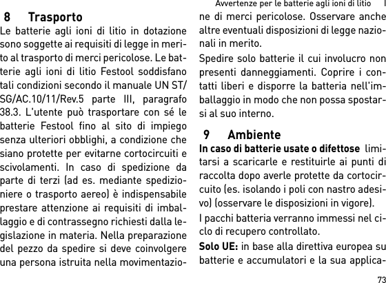 73Avvertenze per le batterie agli ioni di litio      I8TrasportoLe batterie agli ioni di litio in dotazionesono soggette ai requisiti di legge in meri-to al trasporto di merci pericolose. Le bat-terie agli ioni di litio Festool soddisfanotali condizioni secondo il manuale UN ST/SG/AC.10/11/Rev.5 parte III, paragrafo38.3. L&apos;utente può trasportare con sé lebatterie Festool fino al sito di impiegosenza ulteriori obblighi, a condizione chesiano protette per evitarne cortocircuiti escivolamenti. In caso di spedizione daparte di terzi (ad es. mediante spedizio-niere o trasporto aereo) è indispensabileprestare attenzione ai requisiti di imbal-laggio e di contrassegno richiesti dalla le-gislazione in materia. Nella preparazionedel pezzo da spedire si deve coinvolgereuna persona istruita nella movimentazio-ne di merci pericolose. Osservare anchealtre eventuali disposizioni di legge nazio-nali in merito.Spedire solo batterie il cui involucro nonpresenti danneggiamenti. Coprire i con-tatti liberi e disporre la batteria nell&apos;im-ballaggio in modo che non possa spostar-si al suo interno.9AmbienteIn caso di batterie usate o difettose  limi-tarsi a scaricarle e restituirle ai punti diraccolta dopo averle protette da cortocir-cuito (es. isolando i poli con nastro adesi-vo) (osservare le disposizioni in vigore).I pacchi batteria verranno immessi nel ci-clo di recupero controllato. Solo UE: in base alla direttiva europea subatterie e accumulatori e la sua applica-