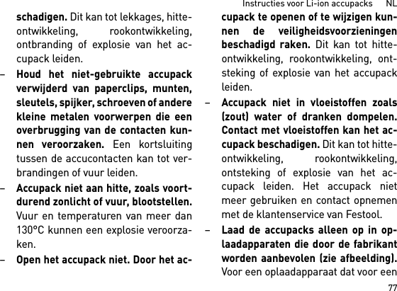 77Instructies voor Li-ion accupacks      NLschadigen. Dit kan tot lekkages, hitte-ontwikkeling, rookontwikkeling,ontbranding of explosie van het ac-cupack leiden.–Houd het niet-gebruikte accupackverwijderd van paperclips, munten,sleutels, spijker, schroeven of anderekleine metalen voorwerpen die eenoverbrugging van de contacten kun-nen veroorzaken. Een kortsluitingtussen de accucontacten kan tot ver-brandingen of vuur leiden.–Accupack niet aan hitte, zoals voort-durend zonlicht of vuur, blootstellen.Vuur en temperaturen van meer dan130°C kunnen een explosie veroorza-ken.–Open het accupack niet. Door het ac-cupack te openen of te wijzigen kun-nen de veiligheidsvoorzieningenbeschadigd raken. Dit kan tot hitte-ontwikkeling, rookontwikkeling, ont-steking of explosie van het accupackleiden.–Accupack niet in vloeistoffen zoals(zout) water of dranken dompelen.Contact met vloeistoffen kan het ac-cupack beschadigen. Dit kan tot hitte-ontwikkeling, rookontwikkeling,ontsteking of explosie van het ac-cupack leiden. Het accupack nietmeer gebruiken en contact opnemenmet de klantenservice van Festool. –Laad de accupacks alleen op in op-laadapparaten die door de fabrikantworden aanbevolen (zie afbeelding).Voor een oplaadapparaat dat voor een