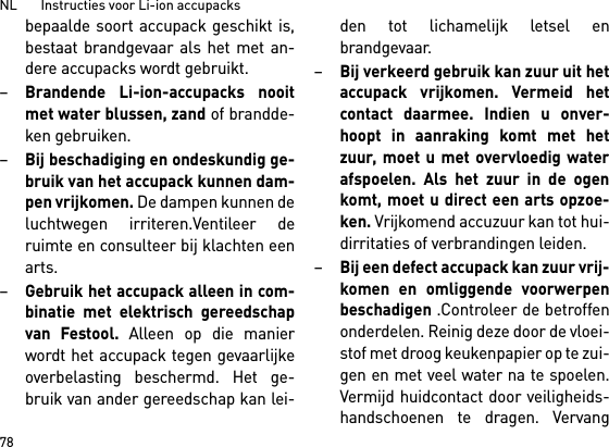 NL       Instructies voor Li-ion accupacks78bepaalde soort accupack geschikt is,bestaat brandgevaar als het met an-dere accupacks wordt gebruikt.–Brandende Li-ion-accupacks nooitmet water blussen, zand of brandde-ken gebruiken.–Bij beschadiging en ondeskundig ge-bruik van het accupack kunnen dam-pen vrijkomen. De dampen kunnen deluchtwegen irriteren.Ventileer deruimte en consulteer bij klachten eenarts. –Gebruik het accupack alleen in com-binatie met elektrisch gereedschapvan Festool. Alleen op die manierwordt het accupack tegen gevaarlijkeoverbelasting beschermd. Het ge-bruik van ander gereedschap kan lei-den tot lichamelijk letsel enbrandgevaar.–Bij verkeerd gebruik kan zuur uit hetaccupack vrijkomen. Vermeid hetcontact daarmee. Indien u onver-hoopt in aanraking komt met hetzuur, moet u met overvloedig waterafspoelen. Als het zuur in de ogenkomt, moet u direct een arts opzoe-ken. Vrijkomend accuzuur kan tot hui-dirritaties of verbrandingen leiden.–Bij een defect accupack kan zuur vrij-komen en omliggende voorwerpenbeschadigen .Controleer de betroffenonderdelen. Reinig deze door de vloei-stof met droog keukenpapier op te zui-gen en met veel water na te spoelen.Vermijd huidcontact door veiligheids-handschoenen te dragen. Vervang