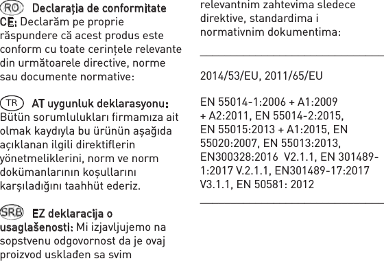 Declaraţia de conformitate CE: Declarăm pe proprie răspundere că acest produs este conform cu toate cerinţele relevante din următoarele directive, norme sau documente normative: TR AT uygunluk deklarasyonu: Bütün sorumlulukları ﬁrmamıza ait olmak kaydıyla bu ürünün aşağıda açıklanan ilgili direktiﬂerin yönetmeliklerini, norm ve norm dokümanlarının koşullarını karşıladığını taahhüt ederiz.EZ deklaracija o usaglašenosti: Mi izjavljujemo na sopstvenu odgovornost da je ovaj proizvod usklađen sa svim ______________________________2014/53/EU, 2011/65/EUEN 55014-1:2006 + A1:2009 + A2:2011, EN 55014-2:2015, EN 55015:2013 + A1:2015, EN 55020:2007, EN 55013:2013, EN300328:2016  V2.1.1, EN 301489-1:2017 V.2.1.1, EN301489-17:2017 V3.1.1, EN 50581: 2012______________________________relevantnim zahtevima sledece direktive, standardima i normativnim dokumentima: