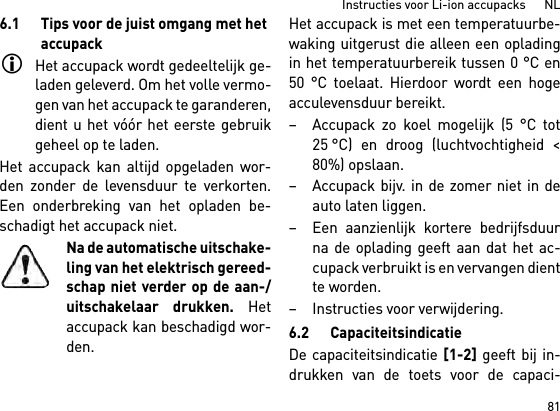 81Instructies voor Li-ion accupacks      NL6.1 Tips voor de juist omgang met het accupackHet accupack wordt gedeeltelijk ge-laden geleverd. Om het volle vermo-gen van het accupack te garanderen,dient u het vóór het eerste gebruikgeheel op te laden.Het accupack kan altijd opgeladen wor-den zonder de levensduur te verkorten.Een onderbreking van het opladen be-schadigt het accupack niet.Na de automatische uitschake-ling van het elektrisch gereed-schap niet verder op de aan-/uitschakelaar drukken. Hetaccupack kan beschadigd wor-den.Het accupack is met een temperatuurbe-waking uitgerust die alleen een opladingin het temperatuurbereik tussen 0 °C en50 °C toelaat. Hierdoor wordt een hogeacculevensduur bereikt. – Accupack zo koel mogelijk (5 °C tot25 °C) en droog (luchtvochtigheid &lt;80%) opslaan. – Accupack bijv. in de zomer niet in deauto laten liggen. – Een aanzienlijk kortere bedrijfsduurna de oplading geeft aan dat het ac-cupack verbruikt is en vervangen dientte worden. – Instructies voor verwijdering.6.2 CapaciteitsindicatieDe capaciteitsindicatie [1-2] geeft bij in-drukken van de toets voor de capaci-