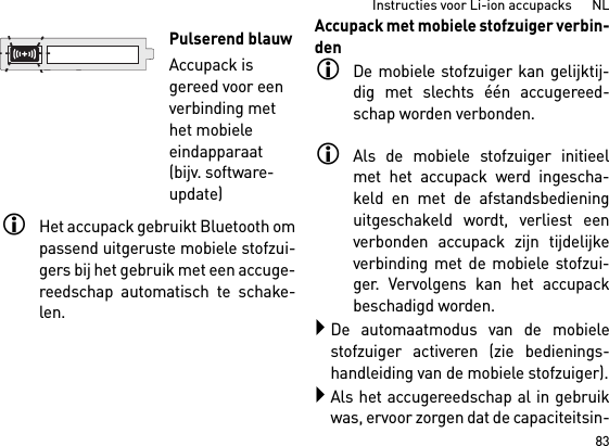 83Instructies voor Li-ion accupacks      NLHet accupack gebruikt Bluetooth ompassend uitgeruste mobiele stofzui-gers bij het gebruik met een accuge-reedschap automatisch te schake-len. Accupack met mobiele stofzuiger verbin-denDe mobiele stofzuiger kan gelijktij-dig met slechts één accugereed-schap worden verbonden. Als de mobiele stofzuiger initieelmet het accupack werd ingescha-keld en met de afstandsbedieninguitgeschakeld wordt, verliest eenverbonden accupack zijn tijdelijkeverbinding met de mobiele stofzui-ger. Vervolgens kan het accupackbeschadigd worden. De automaatmodus van de mobielestofzuiger activeren (zie bedienings-handleiding van de mobiele stofzuiger).Als het accugereedschap al in gebruikwas, ervoor zorgen dat de capaciteitsin-Pulserend blauwAccupack is gereed voor een verbinding met het mobiele eindapparaat (bijv. software-update)