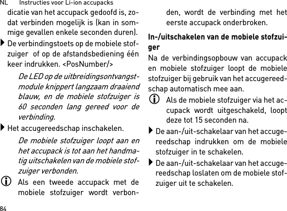 NL       Instructies voor Li-ion accupacks84dicatie van het accupack gedoofd is, zo-dat verbinden mogelijk is (kan in som-mige gevallen enkele seconden duren).De verbindingstoets op de mobiele stof-zuiger  of op de afstandsbediening éénkeer indrukken. &lt;PosNumber/&gt;De LED op de uitbreidingsontvangst-module knippert langzaam draaiendblauw, en de mobiele stofzuiger is60 seconden lang gereed voor deverbinding.Het accugereedschap inschakelen.De mobiele stofzuiger loopt aan enhet accupack is tot aan het handma-tig uitschakelen van de mobiele stof-zuiger verbonden.Als een tweede accupack met demobiele stofzuiger wordt verbon-den, wordt de verbinding met heteerste accupack onderbroken.In-/uitschakelen van de mobiele stofzui-gerNa de verbindingsopbouw van accupacken mobiele stofzuiger loopt de mobielestofzuiger bij gebruik van het accugereed-schap automatisch mee aan.Als de mobiele stofzuiger via het ac-cupack wordt uitgeschakeld, looptdeze tot 15 seconden na.De aan-/uit-schakelaar van het accuge-reedschap indrukken om de mobielestofzuiger in te schakelen.De aan-/uit-schakelaar van het accuge-reedschap loslaten om de mobiele stof-zuiger uit te schakelen.