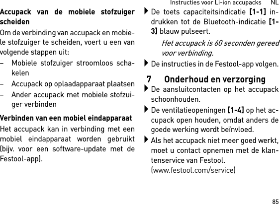 85Instructies voor Li-ion accupacks      NLAccupack van de mobiele stofzuigerscheidenOm de verbinding van accupack en mobie-le stofzuiger te scheiden, voert u een vanvolgende stappen uit:– Mobiele stofzuiger stroomloos scha-kelen– Accupack op oplaadapparaat plaatsen– Ander accupack met mobiele stofzui-ger verbindenVerbinden van een mobiel eindapparaatHet accupack kan in verbinding met eenmobiel eindapparaat worden gebruikt(bijv. voor een software-update met deFestool-app).De toets capaciteitsindicatie [1-1] in-drukken tot de Bluetooth-indicatie [1-3] blauw pulseert.Het accupack is 60 seconden gereedvoor verbinding.De instructies in de Festool-app volgen.7 Onderhoud en verzorgingDe aansluitcontacten op het accupackschoonhouden.De ventilatieopeningen [1-4] op het ac-cupack open houden, omdat anders degoede werking wordt beïnvloed.Als het accupack niet meer goed werkt,moet u contact opnemen met de klan-tenservice van Festool. (www.festool.com/service)