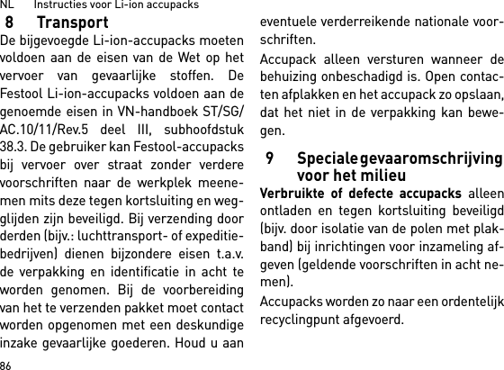 NL       Instructies voor Li-ion accupacks868TransportDe bijgevoegde Li-ion-accupacks moetenvoldoen aan de eisen van de Wet op hetvervoer van gevaarlijke stoffen. DeFestool Li-ion-accupacks voldoen aan degenoemde eisen in VN-handboek ST/SG/AC.10/11/Rev.5 deel III, subhoofdstuk38.3. De gebruiker kan Festool-accupacksbij vervoer over straat zonder verderevoorschriften naar de werkplek meene-men mits deze tegen kortsluiting en weg-glijden zijn beveiligd. Bij verzending doorderden (bijv.: luchttransport- of expeditie-bedrijven) dienen bijzondere eisen t.a.v.de verpakking en identificatie in acht teworden genomen. Bij de voorbereidingvan het te verzenden pakket moet contactworden opgenomen met een deskundigeinzake gevaarlijke goederen. Houd u aaneventuele verderreikende nationale voor-schriften.Accupack alleen versturen wanneer debehuizing onbeschadigd is. Open contac-ten afplakken en het accupack zo opslaan,dat het niet in de verpakking kan bewe-gen.9 Speciale gevaaromschrijving voor het milieuVerbruikte of defecte accupacks alleenontladen en tegen kortsluiting beveiligd(bijv. door isolatie van de polen met plak-band) bij inrichtingen voor inzameling af-geven (geldende voorschriften in acht ne-men).Accupacks worden zo naar een ordentelijkrecyclingpunt afgevoerd. 