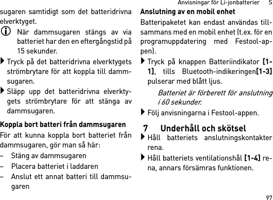 97Anvisningar för Li-jonbatterier      Ssugaren samtidigt som det batteridrivnaelverktyget.När dammsugaren stängs av viabatteriet har den en eftergångstid på15 sekunder.Tryck på det batteridrivna elverktygetsströmbrytare för att koppla till damm-sugaren.Släpp upp det batteridrivna elverkty-gets strömbrytare för att stänga avdammsugaren.Koppla bort batteri från dammsugarenFör att kunna koppla bort batteriet fråndammsugaren, gör man så här:– Stäng av dammsugaren– Placera batteriet i laddaren– Anslut ett annat batteri till dammsu-garenAnslutning av en mobil enhetBatteripaketet kan endast användas till-sammans med en mobil enhet (t.ex. för enprogramuppdatering med Festool-ap-pen).Tryck på knappen Batteriindikator [1-1], tills Bluetooth-indikeringen[1-3]pulserar med blått ljus.Batteriet är förberett för anslutningi 60 sekunder.Följ anvisningarna i Festool-appen.7 Underhåll och skötselHåll batteriets anslutningskontakterrena.Håll batteriets ventilationshål [1-4] re-na, annars försämras funktionen.