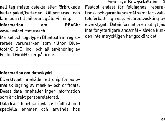 99Anvisningar för Li-jonbatterier      Snell lag måste defekta eller förbrukadebatteripaket/batterier källsorteras ochlämnas in till miljövänlig återvinning.Information om REACh:www.festool.com/reachMärket och logotypen Bluetooth är regist-rerade varumärken som tillhör Blue-tooth® SIG, Inc., och all användning avFestool GmbH sker på licens.Information om dataskyddElverktyget innehåller ett chip för auto-matisk lagring av maskin- och driftdata.Dessa data innehåller ingen informationsom är direkt personrelaterad. Data från chipet kan avläsas trådlöst medspeciella enheter och används hosFestool endast för feldiagnos, repara-tions- och garantiändamål samt för kvali-tetsförbättring resp. vidareutveckling avelverktyget. Datainformationen utnyttjasinte för ytterligare ändamål – såvida kun-den inte uttryckligen har godkänt det.