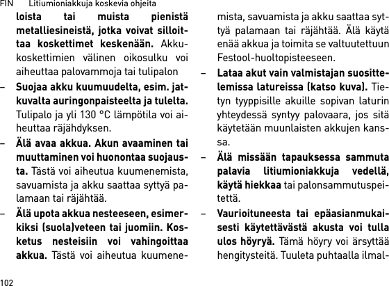 FIN       Litiumioniakkuja koskevia ohjeita102loista tai muista pienistämetalliesineistä, jotka voivat silloit-taa koskettimet keskenään. Akku-koskettimien välinen oikosulku voiaiheuttaa palovammoja tai tulipalon–Suojaa akku kuumuudelta, esim. jat-kuvalta auringonpaisteelta ja tulelta.Tulipalo ja yli 130 °C lämpötila voi ai-heuttaa räjähdyksen.–Älä avaa akkua. Akun avaaminen taimuuttaminen voi huonontaa suojaus-ta. Tästä voi aiheutua kuumenemista,savuamista ja akku saattaa syttyä pa-lamaan tai räjähtää.–Älä upota akkua nesteeseen, esimer-kiksi (suola)veteen tai juomiin. Kos-ketus nesteisiin voi vahingoittaaakkua. Tästä voi aiheutua kuumene-mista, savuamista ja akku saattaa syt-tyä palamaan tai räjähtää. Älä käytäenää akkua ja toimita se valtuutettuunFestool-huoltopisteeseen.–Lataa akut vain valmistajan suositte-lemissa latureissa (katso kuva). Tie-tyn tyyppisille akuille sopivan laturinyhteydessä syntyy palovaara, jos sitäkäytetään muunlaisten akkujen kans-sa.–Älä missään tapauksessa sammutapalavia litiumioniakkuja vedellä,käytä hiekkaa tai palonsammutuspei-tettä.–Vaurioituneesta tai epäasianmukai-sesti käytettävästä akusta voi tullaulos höyryä. Tämä höyry voi ärsyttäähengitysteitä. Tuuleta puhtaalla ilmal-