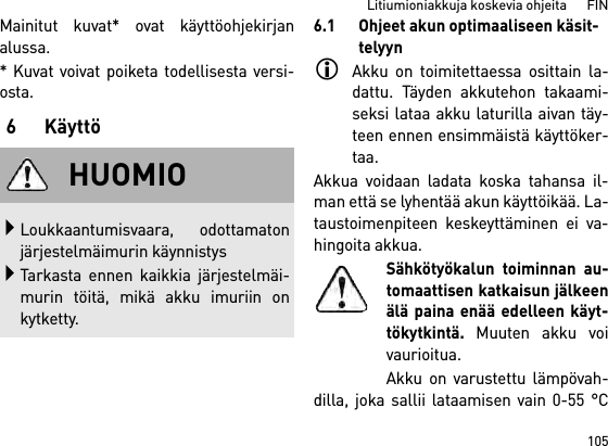 105Litiumioniakkuja koskevia ohjeita      FINMainitut kuvat* ovat käyttöohjekirjanalussa.* Kuvat voivat poiketa todellisesta versi-osta.6 Käyttö6.1 Ohjeet akun optimaaliseen käsit-telyynAkku on toimitettaessa osittain la-dattu. Täyden akkutehon takaami-seksi lataa akku laturilla aivan täy-teen ennen ensimmäistä käyttöker-taa.Akkua voidaan ladata koska tahansa il-man että se lyhentää akun käyttöikää. La-taustoimenpiteen keskeyttäminen ei va-hingoita akkua.Sähkötyökalun toiminnan au-tomaattisen katkaisun jälkeenälä paina enää edelleen käyt-tökytkintä. Muuten akku voivaurioitua.Akku on varustettu lämpövah-dilla, joka sallii lataamisen vain 0-55 °CHUOMIOLoukkaantumisvaara, odottamatonjärjestelmäimurin käynnistysTarkasta ennen kaikkia järjestelmäi-murin töitä, mikä akku imuriin onkytketty.