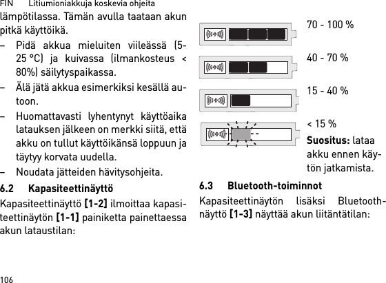 FIN       Litiumioniakkuja koskevia ohjeita106lämpötilassa. Tämän avulla taataan akunpitkä käyttöikä. – Pidä akkua mieluiten viileässä (5-25 °C) ja kuivassa (ilmankosteus &lt;80%) säilytyspaikassa. – Älä jätä akkua esimerkiksi kesällä au-toon. – Huomattavasti lyhentynyt käyttöaikalatauksen jälkeen on merkki siitä, ettäakku on tullut käyttöikänsä loppuun jatäytyy korvata uudella. – Noudata jätteiden hävitysohjeita.6.2 KapasiteettinäyttöKapasiteettinäyttö [1-2] ilmoittaa kapasi-teettinäytön [1-1] painiketta painettaessaakun lataustilan: 6.3 Bluetooth-toiminnotKapasiteettinäytön lisäksi Bluetooth-näyttö [1-3] näyttää akun liitäntätilan: 70 - 100 % 40 - 70 %15 - 40 %&lt; 15 %Suositus: lataa akku ennen käy-tön jatkamista.