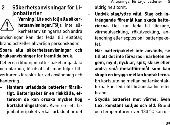 89Anvisningar för Li-jonbatterier      S2 Säkerhetsanvisningar för Li-jonbatterierVarning! Läs och följ alla säker-hetsanvisningar.Följs inte sä-kerhetsanvisningarna och andraanvisningar kan det leda till elstötar,brand och/eller allvarliga personskador. Spara alla säkerhetsanvisningar ochbruksanvisningar för framtida bruk.Cellerna i litiumjonbatteripaket är gastätaoch ofarliga, förutsatt att man följer till-verkarens föreskrifter vid användning ochhantering.–Hantera urladdade batterier försik-tigt. Batteripaket är en riskkälla, ef-tersom de kan orsaka mycket högkortslutningsström. Även om ett Li-jonbatteripaket verkar urladdat är detaldrig helt tomt.–Undvik slag/yttre våld. Slag och in-trängande föremål kan skada batte-rierna. Det kan leda till läckage,värmeutveckling, rökutveckling, an-tändning eller explosion i batteripake-tet.–När batteripaketet inte används, setill att det inte förvaras i närheten avgem, mynt, nycklar, spik, skruv ellerandra små metallföremål som kanskapa en brygga mellan kontakterna.En kortslutning mellan batterikontak-terna kan leda till brännskador ellerbrand–Skydda batteriet mot värme, ävent.ex. konstant solljus och eld. Brandoch temperaturer över 130 °C kan or-