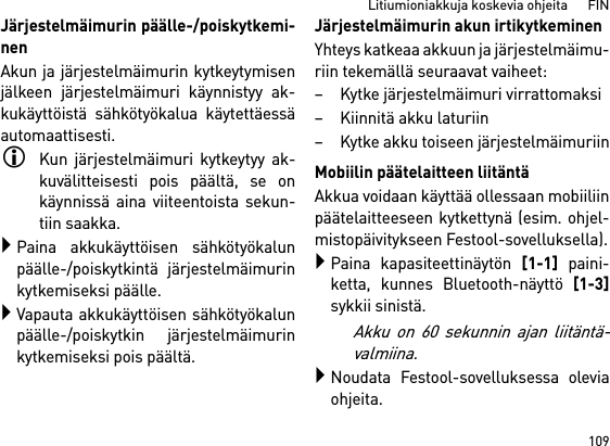 109Litiumioniakkuja koskevia ohjeita      FINJärjestelmäimurin päälle-/poiskytkemi-nenAkun ja järjestelmäimurin kytkeytymisenjälkeen järjestelmäimuri käynnistyy ak-kukäyttöistä sähkötyökalua käytettäessäautomaattisesti.Kun järjestelmäimuri kytkeytyy ak-kuvälitteisesti pois päältä, se onkäynnissä aina viiteentoista sekun-tiin saakka.Paina akkukäyttöisen sähkötyökalunpäälle-/poiskytkintä järjestelmäimurinkytkemiseksi päälle.Vapauta akkukäyttöisen sähkötyökalunpäälle-/poiskytkin järjestelmäimurinkytkemiseksi pois päältä.Järjestelmäimurin akun irtikytkeminenYhteys katkeaa akkuun ja järjestelmäimu-riin tekemällä seuraavat vaiheet:– Kytke järjestelmäimuri virrattomaksi– Kiinnitä akku laturiin– Kytke akku toiseen järjestelmäimuriinMobiilin päätelaitteen liitäntäAkkua voidaan käyttää ollessaan mobiiliinpäätelaitteeseen kytkettynä (esim. ohjel-mistopäivitykseen Festool-sovelluksella).Paina kapasiteettinäytön [1-1] paini-ketta, kunnes Bluetooth-näyttö [1-3]sykkii sinistä.Akku on 60 sekunnin ajan liitäntä-valmiina.Noudata Festool-sovelluksessa oleviaohjeita.