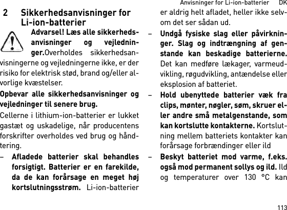 113Anvisninger for Li-ion-batterier      DK2 Sikkerhedsanvisninger for Li-ion-batterierAdvarsel! Læs alle sikkerheds-anvisninger og vejlednin-ger.Overholdes sikkerhedsan-visningerne og vejledningerne ikke, er derrisiko for elektrisk stød, brand og/eller al-vorlige kvæstelser. Opbevar alle sikkerhedsanvisninger ogvejledninger til senere brug.Cellerne i lithium-ion-batterier er lukketgastæt og uskadelige, når producentensforskrifter overholdes ved brug og hånd-tering.–Afladede batterier skal behandlesforsigtigt. Batterier er en farekilde,da de kan forårsage en meget højkortslutningsstrøm. Li-ion-batterierer aldrig helt afladet, heller ikke selv-om det ser sådan ud.–Undgå fysiske slag eller påvirknin-ger. Slag og indtrængning af gen-stande kan beskadige batterierne.Det kan medføre lækager, varmeud-vikling, røgudvikling, antændelse ellereksplosion af batteriet.–Hold ubenyttede batterier væk fraclips, mønter, nøgler, søm, skruer el-ler andre små metalgenstande, somkan kortslutte kontakterne. Kortslut-ning mellem batteriets kontakter kanforårsage forbrændinger eller ild–Beskyt batteriet mod varme, f.eks.også mod permanent sollys og ild. Ildog temperaturer over 130 °C kan