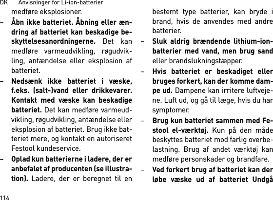 DK       Anvisninger for Li-ion-batterier114medføre eksplosioner.–Åbn ikke batteriet. Åbning eller æn-dring af batteriet kan beskadige be-skyttelsesanordningerne. Det kanmedføre varmeudvikling, røgudvik-ling, antændelse eller eksplosion afbatteriet.–Nedsænk ikke batteriet i væske,f.eks. (salt-)vand eller drikkevarer.Kontakt med væske kan beskadigebatteriet. Det kan medføre varmeud-vikling, røgudvikling, antændelse ellereksplosion af batteriet. Brug ikke bat-teriet mere, og kontakt en autoriseretFestool kundeservice.–Oplad kun batterierne i ladere, der eranbefalet af producenten (se illustra-tion). Ladere, der er beregnet til enbestemt type batterier, kan bryde ibrand, hvis de anvendes med andrebatterier.–Sluk aldrig brændende lithium-ion-batterier med vand, men brug sandeller brandslukningstæpper.–Hvis batteriet er beskadiget ellerbruges forkert, kan der komme dam-pe ud. Dampene kan irritere luftveje-ne. Luft ud, og gå til læge, hvis du harsymptomer. –Brug kun batteriet sammen med Fe-stool el-værktøj. Kun på den mådebeskyttes batteriet mod farlig overbe-lastning. Brug af andet værktøj kanmedføre personskader og brandfare.–Ved forkert brug af batteriet kan derløbe væske ud af batteriet Undgå