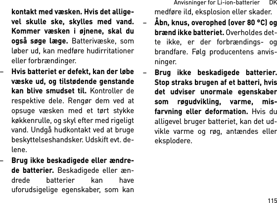 115Anvisninger for Li-ion-batterier      DKkontakt med væsken. Hvis det allige-vel skulle ske, skylles med vand.Kommer væsken i øjnene, skal duogså søge læge. Batterivæske, somløber ud, kan medføre hudirritationereller forbrændinger.–Hvis batteriet er defekt, kan der løbevæske ud, og tilstødende genstandekan blive smudset til. Kontroller derespektive dele. Rengør dem ved atopsuge væsken med et tørt stykkekøkkenrulle, og skyl efter med rigeligtvand. Undgå hudkontakt ved at brugebeskyttelseshandsker. Udskift evt. de-lene. –Brug ikke beskadigede eller ændre-de batterier. Beskadigede eller æn-drede batterier kan haveuforudsigelige egenskaber, som kanmedføre ild, eksplosion eller skader.–Åbn, knus, overophed (over 80 °C) ogbrænd ikke batteriet. Overholdes det-te ikke, er der forbrændings- ogbrandfare. Følg producentens anvis-ninger. –Brug ikke beskadigede batterier.Stop straks brugen af et batteri, hvisdet udviser unormale egenskabersom røgudvikling, varme, mis-farvning eller deformation. Hvis dualligevel bruger batteriet, kan det ud-vikle varme og røg, antændes ellereksplodere. 