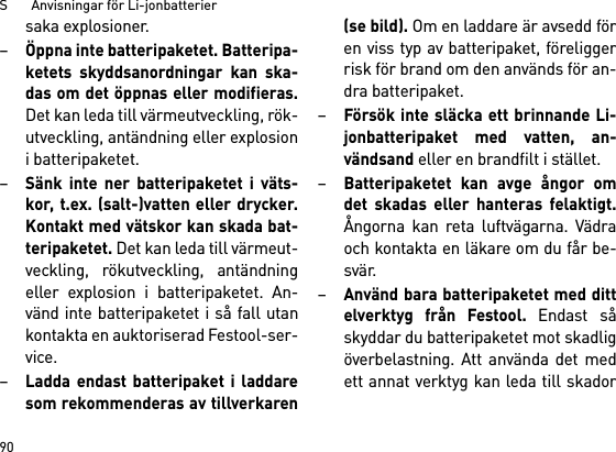 S       Anvisningar för Li-jonbatterier90saka explosioner.–Öppna inte batteripaketet. Batteripa-ketets skyddsanordningar kan ska-das om det öppnas eller modifieras.Det kan leda till värmeutveckling, rök-utveckling, antändning eller explosioni batteripaketet.–Sänk inte ner batteripaketet i väts-kor, t.ex. (salt-)vatten eller drycker.Kontakt med vätskor kan skada bat-teripaketet. Det kan leda till värmeut-veckling, rökutveckling, antändningeller explosion i batteripaketet. An-vänd inte batteripaketet i så fall utankontakta en auktoriserad Festool-ser-vice.–Ladda endast batteripaket i laddaresom rekommenderas av tillverkaren(se bild). Om en laddare är avsedd fören viss typ av batteripaket, föreliggerrisk för brand om den används för an-dra batteripaket.–Försök inte släcka ett brinnande Li-jonbatteripaket med vatten, an-vändsand eller en brandfilt i stället.–Batteripaketet kan avge ångor omdet skadas eller hanteras felaktigt.Ångorna kan reta luftvägarna. Vädraoch kontakta en läkare om du får be-svär. –Använd bara batteripaketet med dittelverktyg från Festool. Endast såskyddar du batteripaketet mot skadligöverbelastning. Att använda det medett annat verktyg kan leda till skador